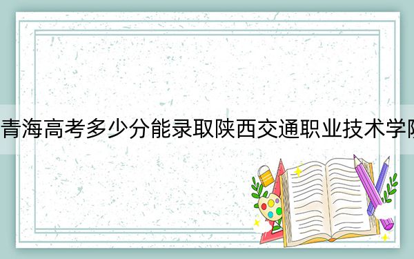 青海高考多少分能录取陕西交通职业技术学院?附2022-2024年最低录取分数线