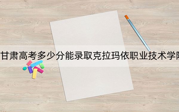 甘肃高考多少分能录取克拉玛依职业技术学院?附2022-2024年最低录取分数线