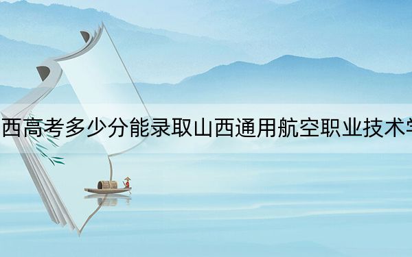 陕西高考多少分能录取山西通用航空职业技术学院?附2022-2024年最低录取分数线