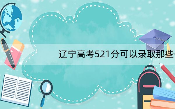 辽宁高考521分可以录取那些公办本科高校？ 2024年高考有23所最低分在521左右的大学