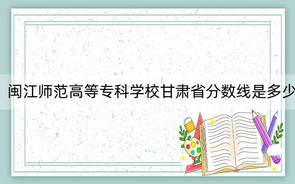 闽江师范高等专科学校甘肃省分数线是多少？2025年甘肃考生参考