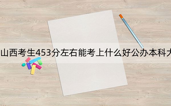 山西考生453分左右能考上什么好公办本科大学?(附带近三年高考大学录取名单)
