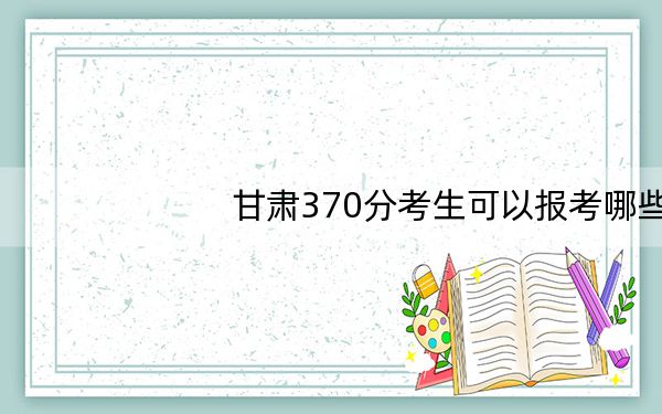 甘肃370分考生可以报考哪些本科大学?(供2025届考生填报志愿参考)