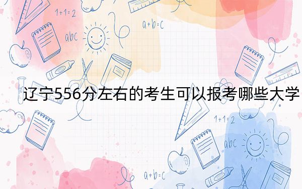 辽宁556分左右的考生可以报考哪些大学？（附带2022-2024年556录取名单）