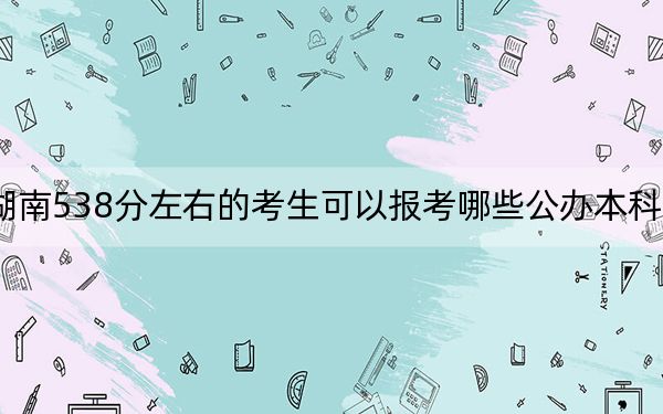 湖南538分左右的考生可以报考哪些公办本科大学？ 2024年有63所录取最低分538的大学