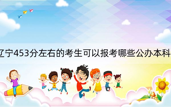 辽宁453分左右的考生可以报考哪些公办本科大学?(附带2022-2024年453录取名单)
