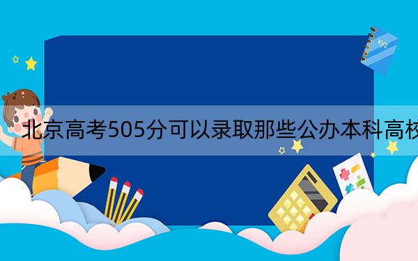 北京高考505分可以录取那些公办本科高校？（供2025年考生参考）