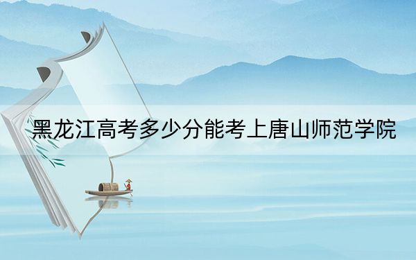 黑龙江高考多少分能考上唐山师范学院?附2022-2024年最低录取分数线
