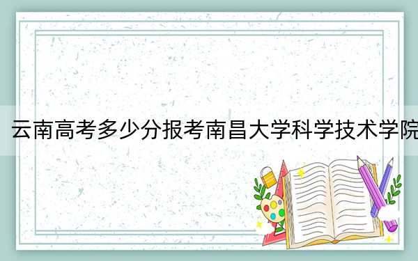 云南高考多少分报考南昌大学科学技术学院?附2022-2024年最低录取分数线