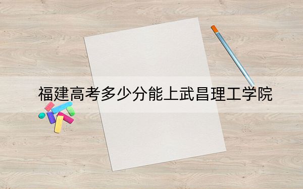 福建高考多少分能上武昌理工学院?2024年历史类457分 物理类最低483分