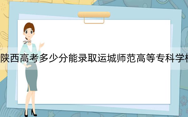 陕西高考多少分能录取运城师范高等专科学校?2024年文科最低357分 理科投档线352分
