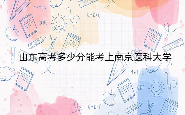 山东高考多少分能考上南京医科大学？2024年综合投档线569分
