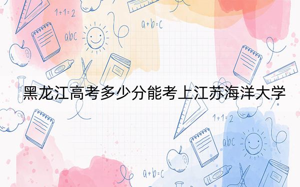 黑龙江高考多少分能考上江苏海洋大学?附2022-2024年最低录取分数线