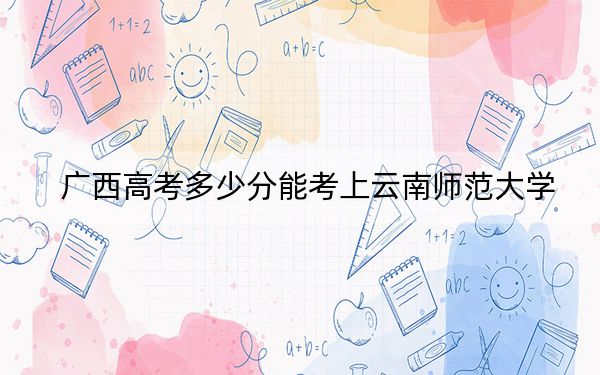 广西高考多少分能考上云南师范大学?2024年历史类投档线520分 物理类515分