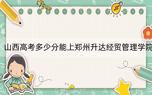 山西高考多少分能上郑州升达经贸管理学院？附带近三年最低录取分数线