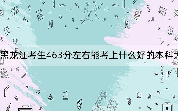 黑龙江考生463分左右能考上什么好的本科大学？（供2025届考生填报志愿参考）