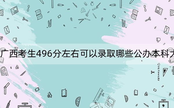 广西考生496分左右可以录取哪些公办本科大学?(附带近三年高考大学录取名单)