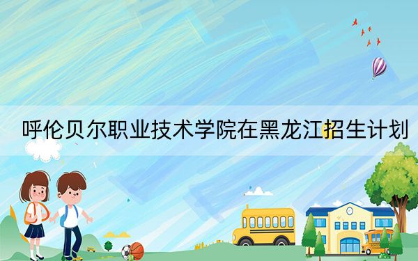 呼伦贝尔职业技术学院在黑龙江招生计划?学费是多少?录取分数线是多少?