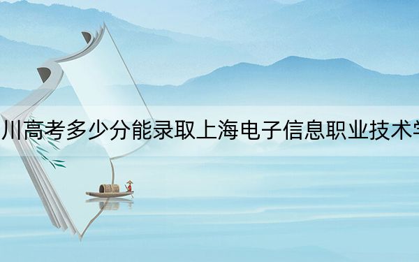 四川高考多少分能录取上海电子信息职业技术学院?附2022-2024年最低录取分数线