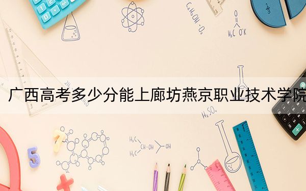 广西高考多少分能上廊坊燕京职业技术学院?附2022-2024年最低录取分数线