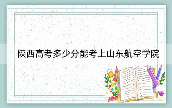陕西高考多少分能考上山东航空学院？2024年文科投档线478分 理科录取分460分