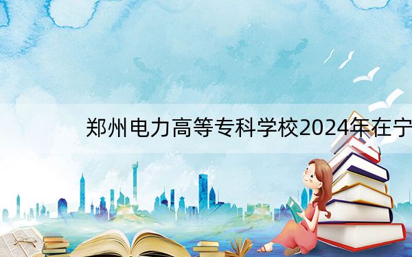 郑州电力高等专科学校2024年在宁夏招生最低录取分数线和招生计划公布!