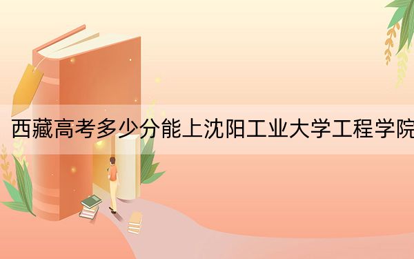 西藏高考多少分能上沈阳工业大学工程学院?附2022-2024年最低录取分数线