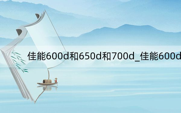 佳能600d和650d和700d_佳能600d和650d