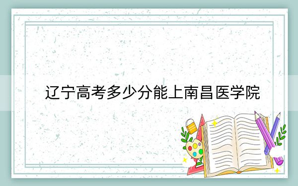 辽宁高考多少分能上南昌医学院？附2022-2024年最低录取分数线