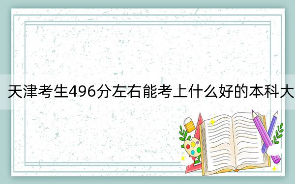 天津考生496分左右能考上什么好的本科大学？（供2025届高三考生参考）