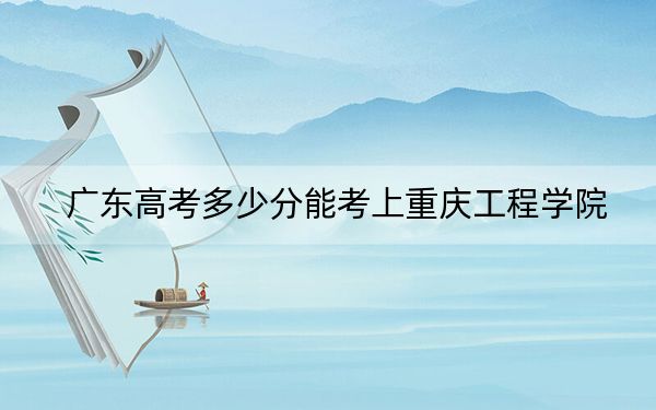广东高考多少分能考上重庆工程学院?2024年历史类486分 物理类最低487分