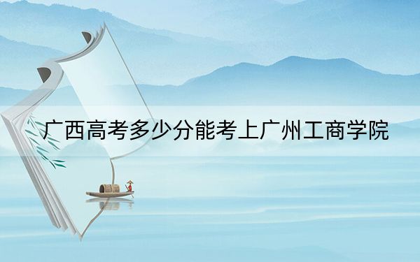 广西高考多少分能考上广州工商学院?附2022-2024年院校最低投档线