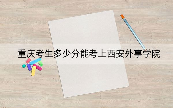 重庆考生多少分能考上西安外事学院？附近三年最低院校投档线