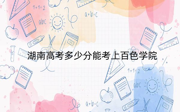 湖南高考多少分能考上百色学院?2024年历史类投档线477分 物理类最低451分