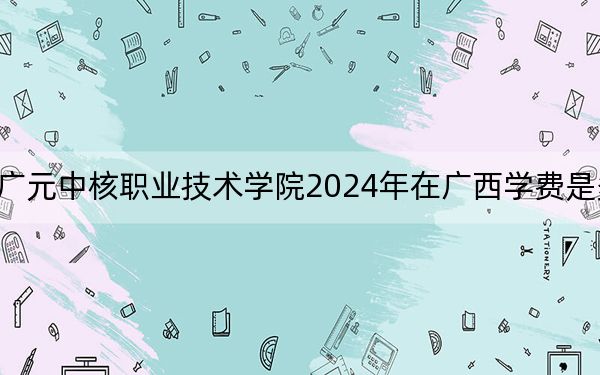 广元中核职业技术学院2024年在广西学费是多少?广西考生2025年参考