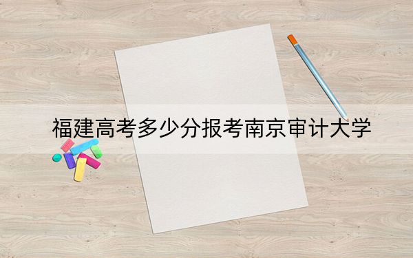 福建高考多少分报考南京审计大学?附2022-2024年最低录取分数线