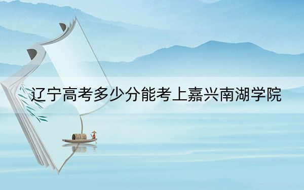 辽宁高考多少分能考上嘉兴南湖学院？附2022-2024年最低录取分数线