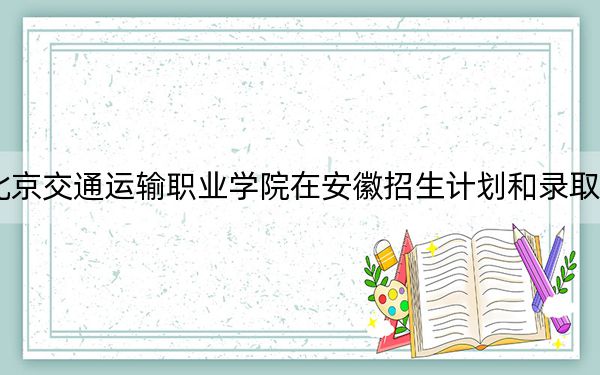 2024年北京交通运输职业学院在安徽招生计划和录取分数线是多少?安徽考生2025年参考