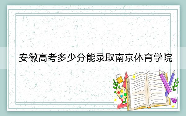 安徽高考多少分能录取南京体育学院？2024年历史类录取分515分 物理类录取分514分