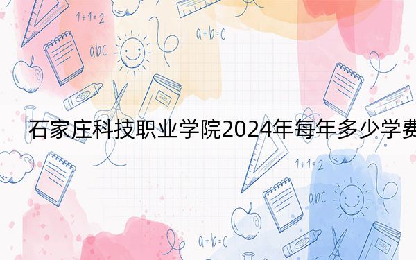 石家庄科技职业学院2024年每年多少学费？每年13000元-13500元（供黑龙江考生参考）