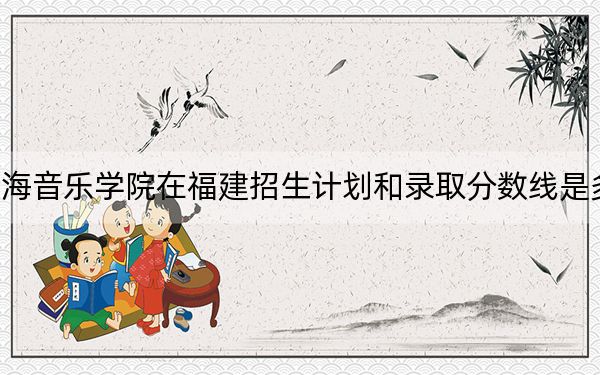 星海音乐学院在福建招生计划和录取分数线是多少？2025福建考生参考