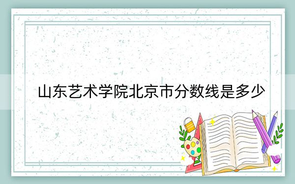 山东艺术学院北京市分数线是多少?2025年北京考生参考
