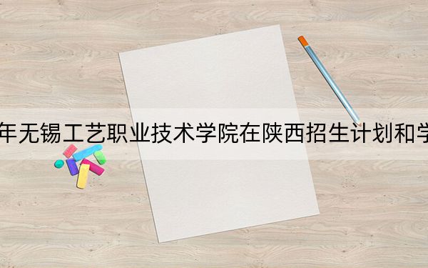 2024年无锡工艺职业技术学院在陕西招生计划和学费是多少?录取分数线是多少?