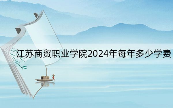 江苏商贸职业学院2024年每年多少学费?每年最低4700元最高5300元(供河南考生参考)