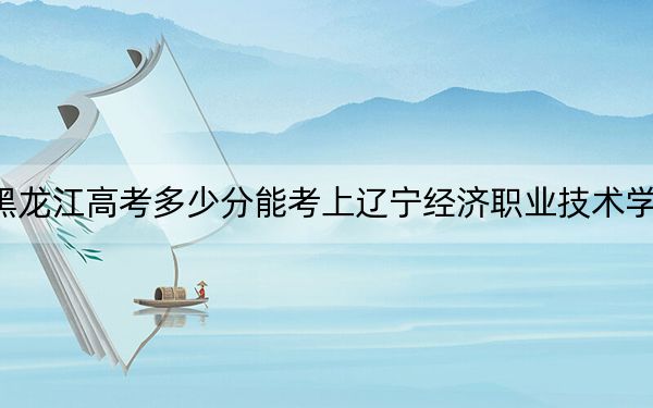 黑龙江高考多少分能考上辽宁经济职业技术学院？附2022-2024年最低录取分数线