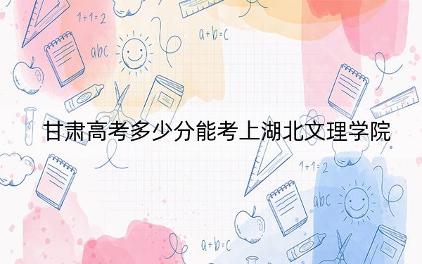 甘肃高考多少分能考上湖北文理学院?附2022-2024年最低录取分数线