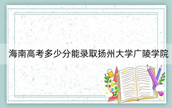 海南高考多少分能录取扬州大学广陵学院?附2022-2024年最低录取分数线