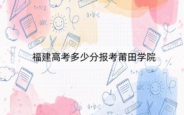 福建高考多少分报考莆田学院？2024年历史类最低494分 物理类最低514分