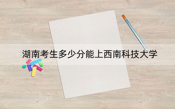 湖南考生多少分能上西南科技大学?附带近三年最低录取分数线