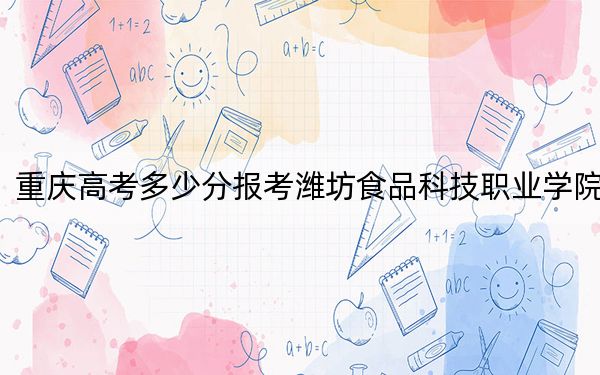重庆高考多少分报考潍坊食品科技职业学院？2024年历史类投档线180分 物理类180分
